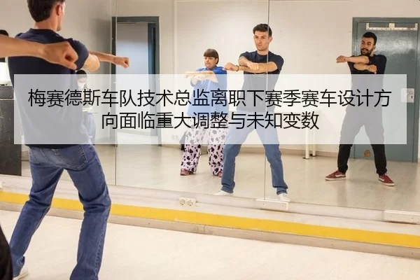梅赛德斯车队技术总监离职下赛季赛车设计方向面临重大调整与未知变数