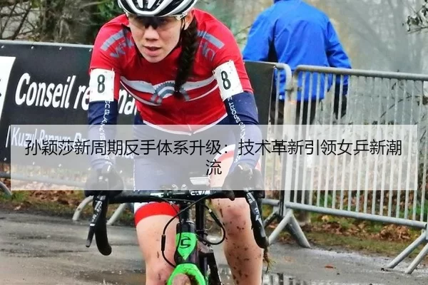 孙颖莎新周期反手体系升级：技术革新引领女乒新潮流