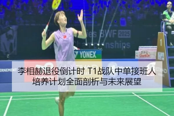 李相赫退役倒计时 T1战队中单接班人培养计划全面剖析与未来展望