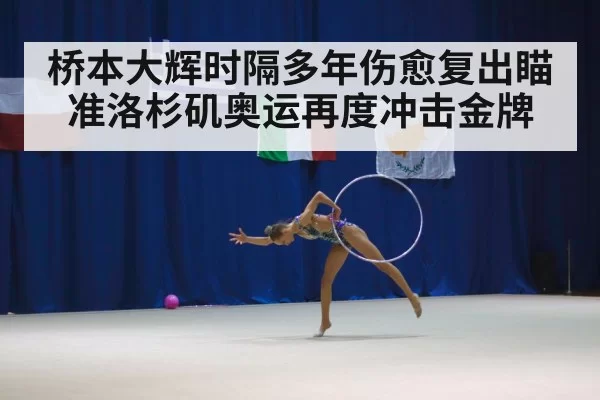 桥本大辉时隔多年伤愈复出瞄准洛杉矶奥运再度冲击金牌