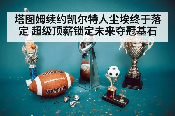 塔图姆续约凯尔特人尘埃终于落定 超级顶薪锁定未来夺冠基石