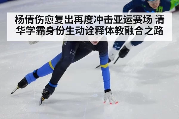 杨倩伤愈复出再度冲击亚运赛场 清华学霸身份生动诠释体教融合之路